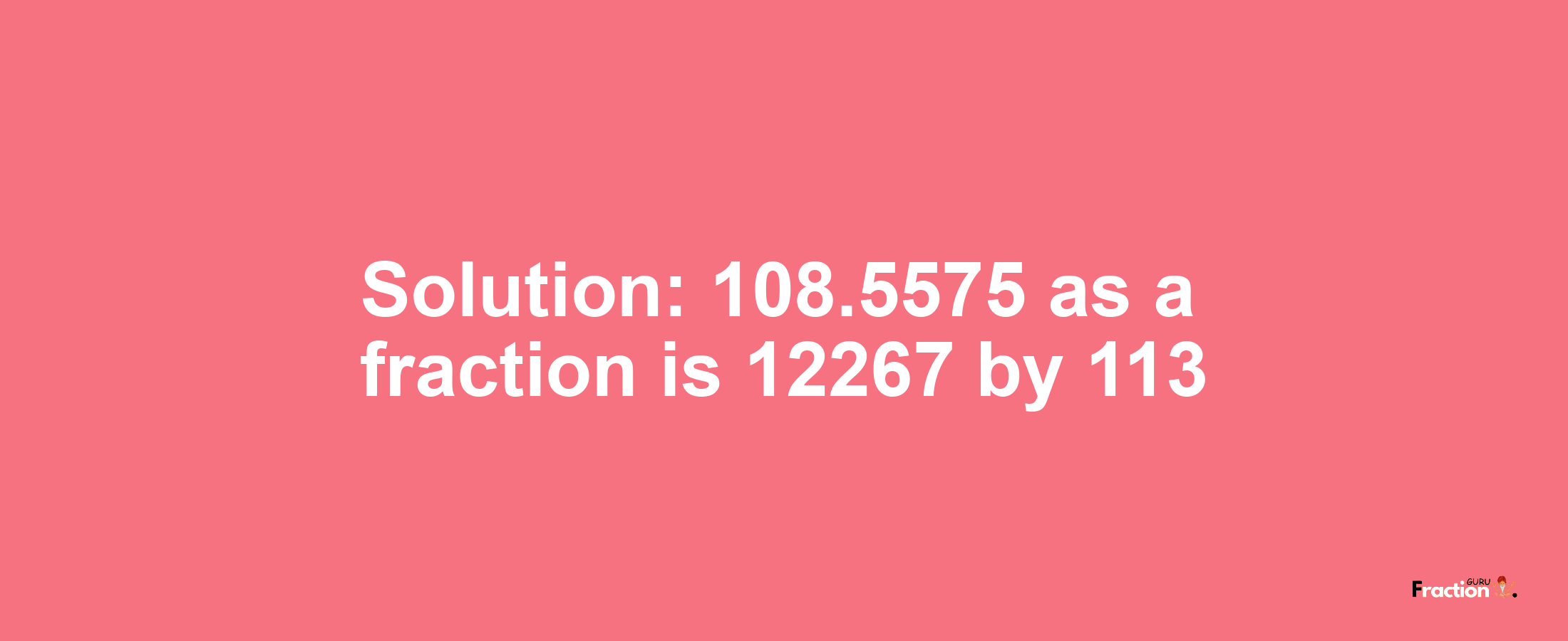 Solution:108.5575 as a fraction is 12267/113